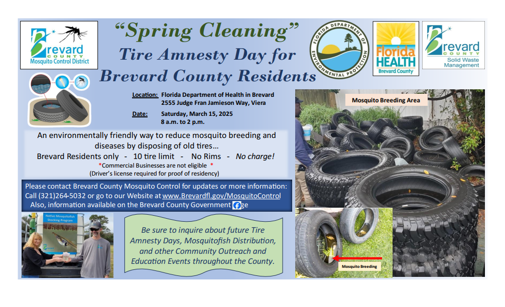 "Spring Cleaning" Tire Amnesty Day for Brevard Residents. Location: Florida Department of Health in Brevard. 2555 Judge Fran Jamieson Way, Viera. Date: Saturday, March 15, 2025. 8 a.m to 2 p.m. An environmentally friendly way to reduce mosquito breeding and diseases by disposing of old tires. Brevard residents only, 10 tire limit, no rims, no charge! Commercial businesses are not eligible. Driver's license required for proof of residency. Please contact Brevard County Mosquito Control for updates or more information: Call 321-264-5032 or go to our website at www.brevardfl.gov/mosquitocontrol. Also, information available on the Brevard County Government Facebook page. Be sure to inquire about future Tire Amnesty Days, Mosquitofish Distribution, and other community outreach and education events throughout the county. Image of a pile of tires with a heading that says "Mosquito Breeding Area." Image of tires with water collected inside with caption "mosquito breeding."